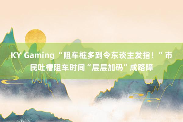 KY Gaming “阻车桩多到令东谈主发指！”市民吐槽阻车时间“层层加码”成路障