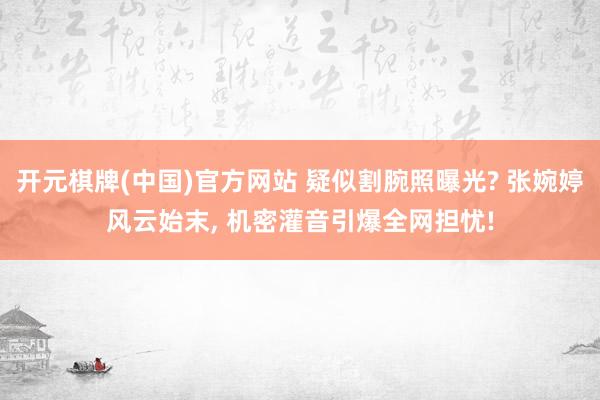 开元棋牌(中国)官方网站 疑似割腕照曝光? 张婉婷风云始末， 机密灌音引爆全网担忧!