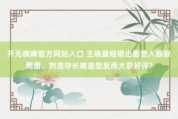 开元棋牌官方网站入口 王晓晨短裙出面堕入狼狈局面，刘浩存长裤造型反而大获好评?
