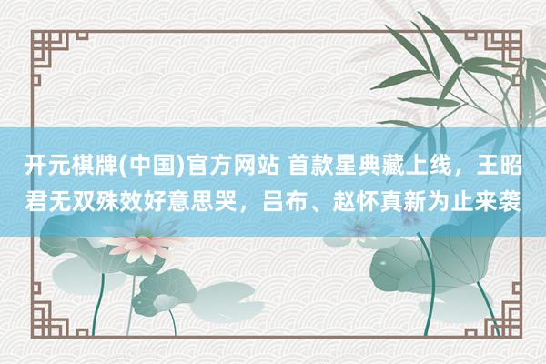 开元棋牌(中国)官方网站 首款星典藏上线,王昭君无双殊效好意思哭,吕布、赵怀真新为止来袭