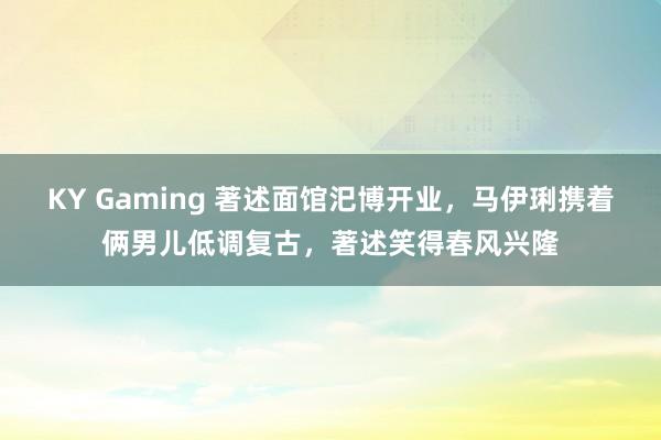 KY Gaming 著述面馆汜博开业，马伊琍携着俩男儿低调复古，著述笑得春风兴隆