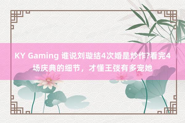 KY Gaming 谁说刘璇结4次婚是炒作?看完4场庆典的细节,才懂王弢有多宠她