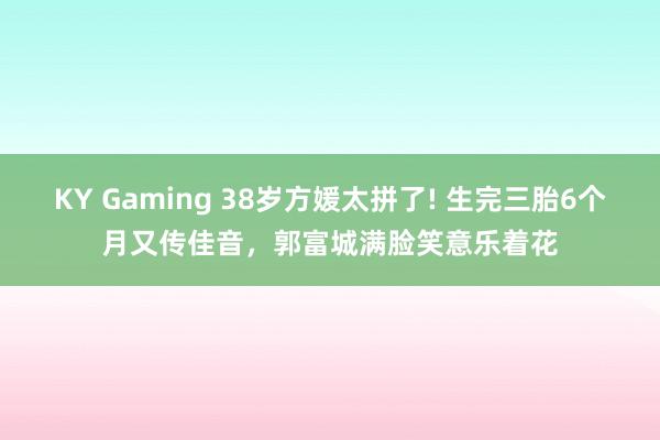 KY Gaming 38岁方媛太拼了! 生完三胎6个月又传佳音,郭富城满脸笑意乐着花