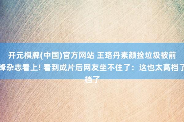 开元棋牌(中国)官方网站 王珞丹素颜捡垃圾被前锋杂志看上! 看到成片后网友坐不住了：这也太高档了
