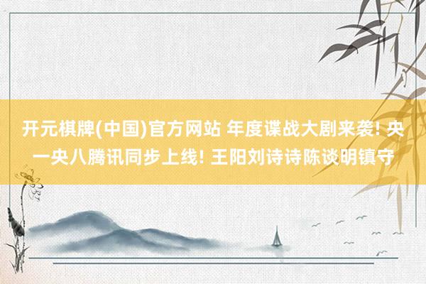 开元棋牌(中国)官方网站 年度谍战大剧来袭! 央一央八腾讯同步上线! 王阳刘诗诗陈谈明镇守