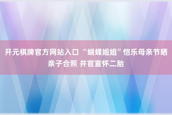 开元棋牌官方网站入口 “蝴蝶姐姐”恺乐母亲节晒亲子合照 并官宣怀二胎