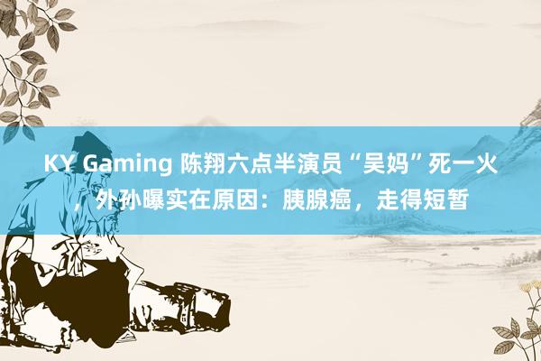 KY Gaming 陈翔六点半演员“吴妈”死一火，外孙曝实在原因：胰腺癌，走得短暂
