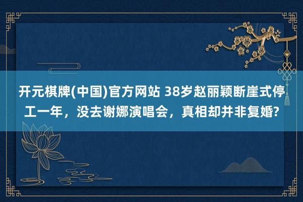 开元棋牌(中国)官方网站 38岁赵丽颖断崖式停工一年，没去谢娜演唱会，真相却并非复婚?