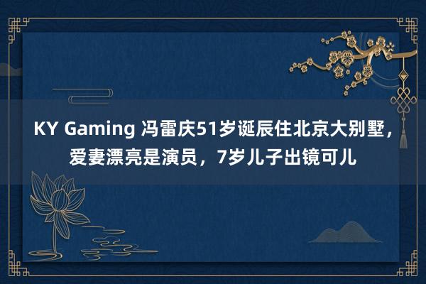 KY Gaming 冯雷庆51岁诞辰住北京大别墅，爱妻漂亮是演员，7岁儿子出镜可儿