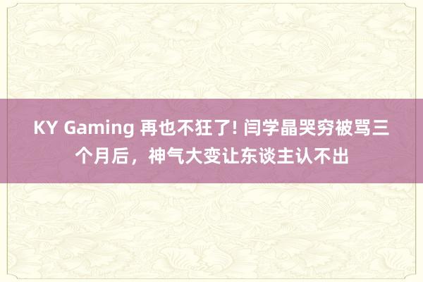 KY Gaming 再也不狂了! 闫学晶哭穷被骂三个月后，神气大变让东谈主认不出