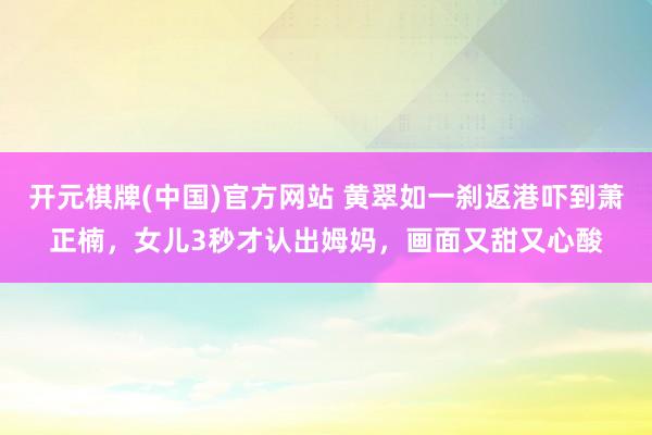 开元棋牌(中国)官方网站 黄翠如一刹返港吓到萧正楠，女儿3秒才认出姆妈，画面又甜又心酸