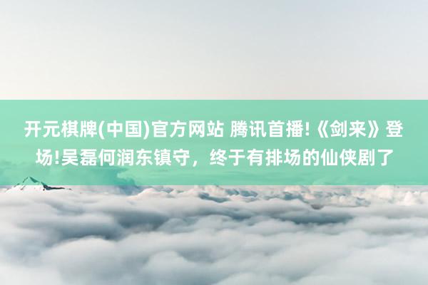 开元棋牌(中国)官方网站 腾讯首播!《剑来》登场!吴磊何润东镇守,终于有排场的仙侠剧了