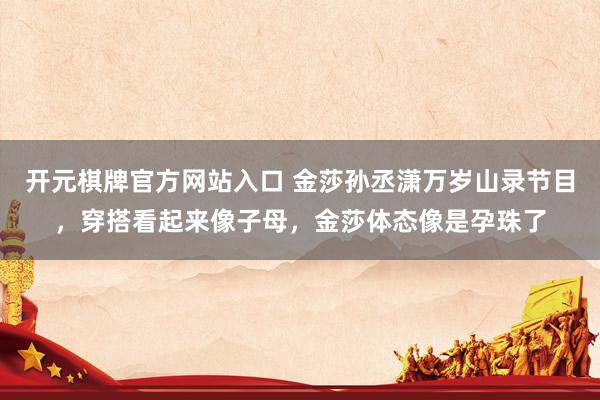 开元棋牌官方网站入口 金莎孙丞潇万岁山录节目，穿搭看起来像子母，金莎体态像是孕珠了