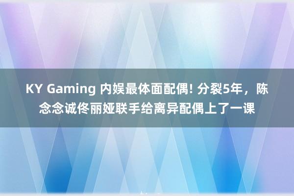 KY Gaming 内娱最体面配偶! 分裂5年,陈念念诚佟丽娅联手给离异配偶上了一课
