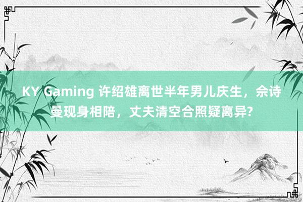KY Gaming 许绍雄离世半年男儿庆生,佘诗曼现身相陪,丈夫清空合照疑离异?