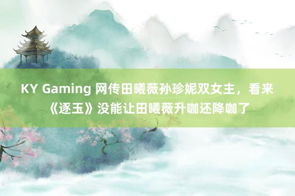 KY Gaming 网传田曦薇孙珍妮双女主，看来《逐玉》没能让田曦薇升咖还降咖了