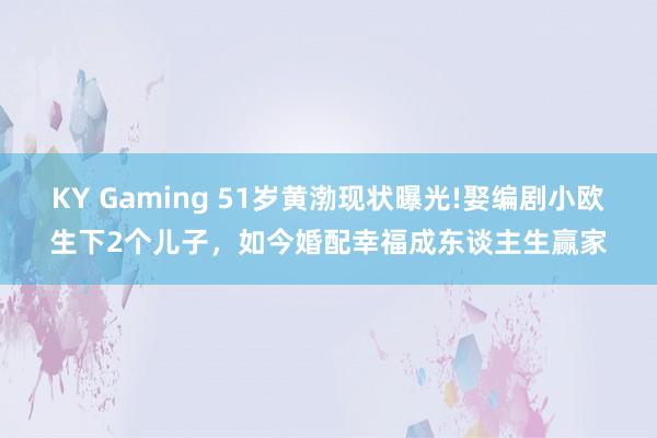 KY Gaming 51岁黄渤现状曝光!娶编剧小欧生下2个儿子,如今婚配幸福成东谈主生赢家