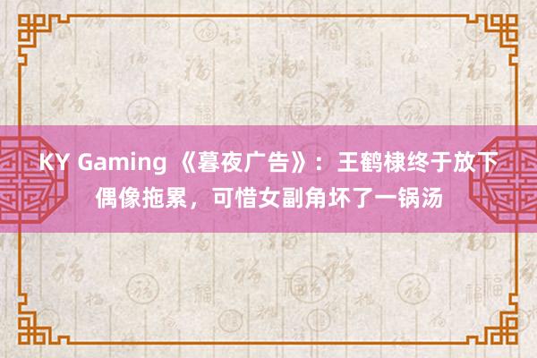 KY Gaming 《暮夜广告》:王鹤棣终于放下偶像拖累,可惜女副角坏了一锅汤