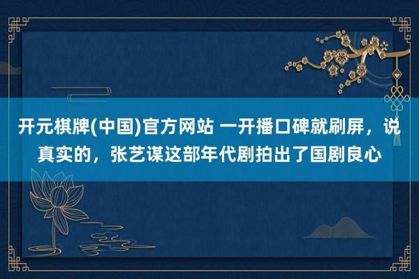 开元棋牌(中国)官方网站 一开播口碑就刷屏,说真实的,张艺谋这部年代剧拍出了国剧良心