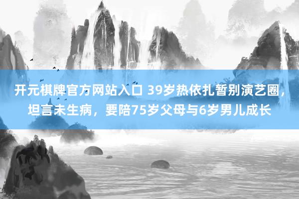 开元棋牌官方网站入口 39岁热依扎暂别演艺圈，坦言未生病，要陪75岁父母与6岁男儿成长