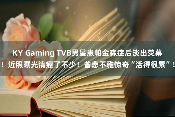 KY Gaming TVB男星患帕金森症后淡出荧幕！近照曝光清癯了不少！曾悲不雅惊奇“活得很累”！