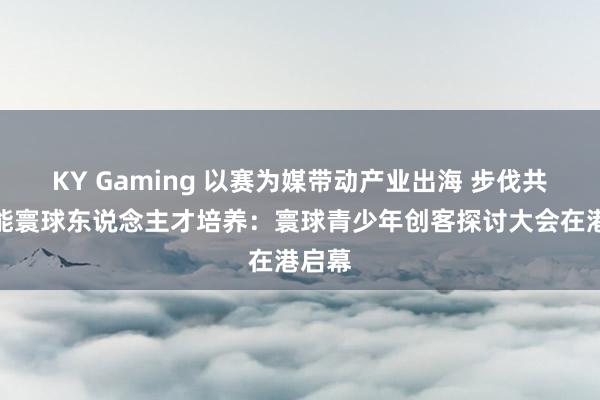 KY Gaming 以赛为媒带动产业出海 步伐共建赋能寰球东说念主才培养：寰球青少年创客探讨大会在港启幕