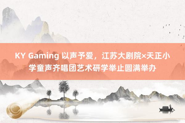 KY Gaming 以声予爱,江苏大剧院×天正小学童声齐唱团艺术研学举止圆满举办