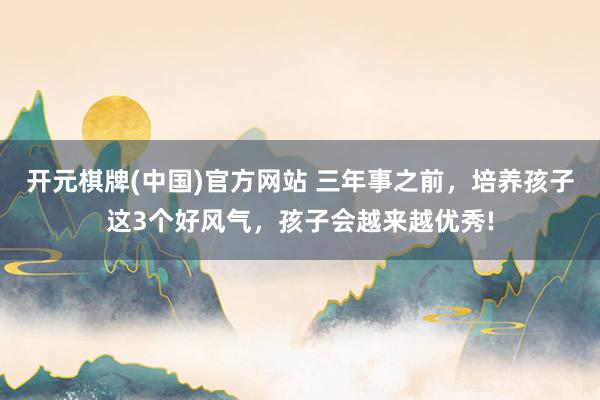 开元棋牌(中国)官方网站 三年事之前，培养孩子这3个好风气，孩子会越来越优秀!