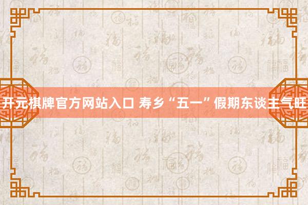 开元棋牌官方网站入口 寿乡“五一”假期东谈主气旺