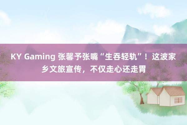 KY Gaming 张馨予张嘴“生吞轻轨”！这波家乡文旅宣传，不仅走心还走胃