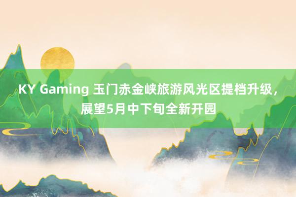 KY Gaming 玉门赤金峡旅游风光区提档升级，展望5月中下旬全新开园