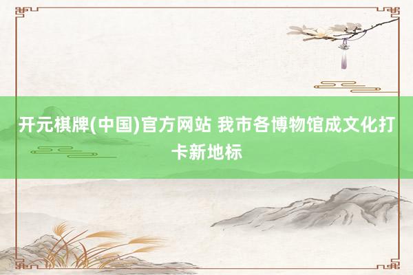 开元棋牌(中国)官方网站 我市各博物馆成文化打卡新地标