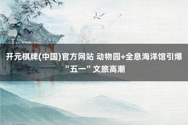 开元棋牌(中国)官方网站 动物园+全息海洋馆引爆“五一”文旅高潮