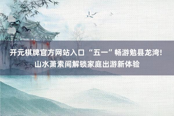 开元棋牌官方网站入口 “五一”畅游勉县龙湾! 山水萧索间解锁家庭出游新体验