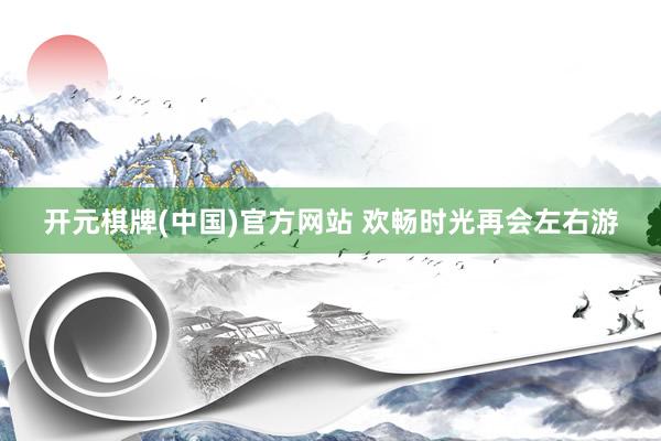 开元棋牌(中国)官方网站 欢畅时光再会左右游