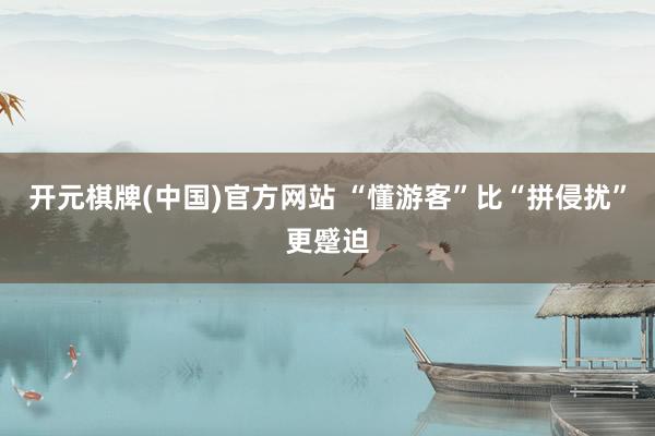开元棋牌(中国)官方网站 “懂游客”比“拼侵扰”更蹙迫