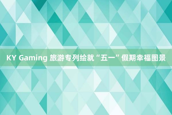KY Gaming 旅游专列绘就“五一”假期幸福图景