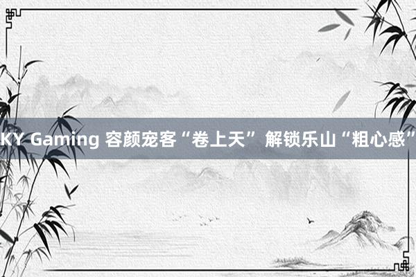 KY Gaming 容颜宠客“卷上天” 解锁乐山“粗心感”