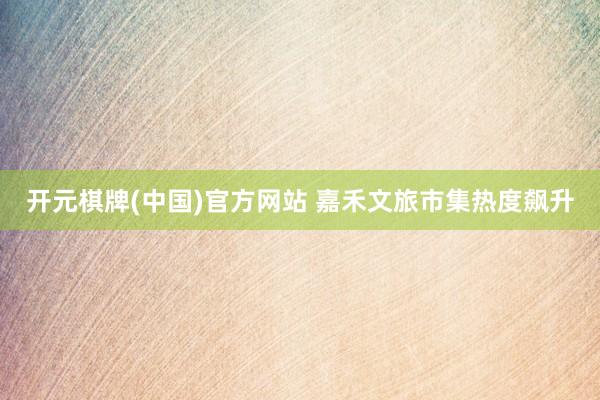 开元棋牌(中国)官方网站 嘉禾文旅市集热度飙升