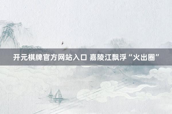 开元棋牌官方网站入口 嘉陵江飘浮“火出圈”