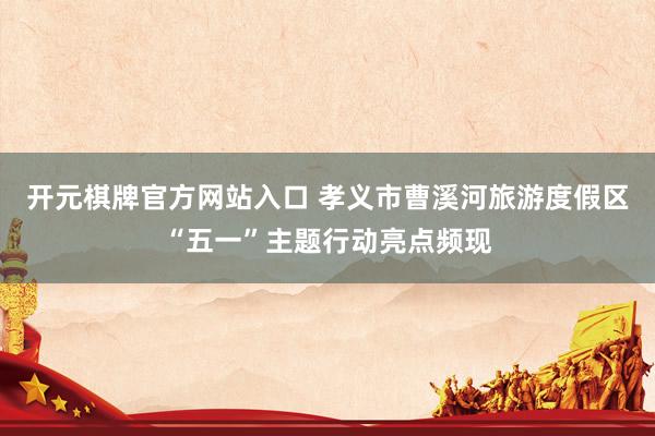 开元棋牌官方网站入口 孝义市曹溪河旅游度假区“五一”主题行动亮点频现