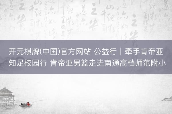 开元棋牌(中国)官方网站 公益行｜牵手肯帝亚 知足校园行 肯帝亚男篮走进南通高档师范附小
