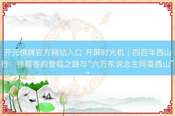 开元棋牌官方网站入口 开屏时光机｜四百年西山行：徐霞客的登临之路与“六万东说念主同耍西山”