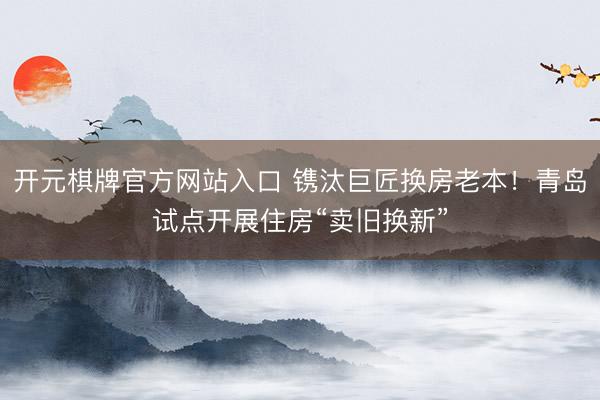 开元棋牌官方网站入口 镌汰巨匠换房老本!青岛试点开展住房“卖旧换新”