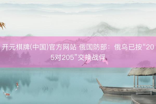 开元棋牌(中国)官方网站 俄国防部：俄乌已按“205对205”交换战俘