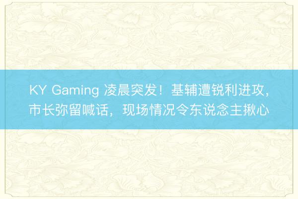 KY Gaming 凌晨突发！基辅遭锐利进攻，市长弥留喊话，现场情况令东说念主揪心