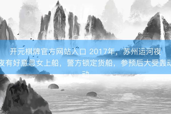 开元棋牌官方网站入口 2017年，苏州运河夜夜有好意思女上船，警方锁定货船，参预后大受轰动