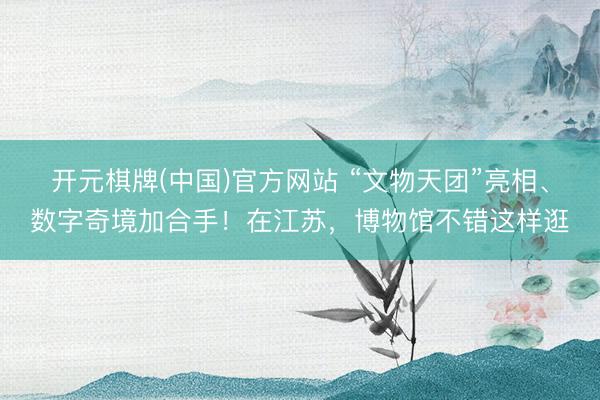 开元棋牌(中国)官方网站 “文物天团”亮相、数字奇境加合手！在江苏，博物馆不错这样逛