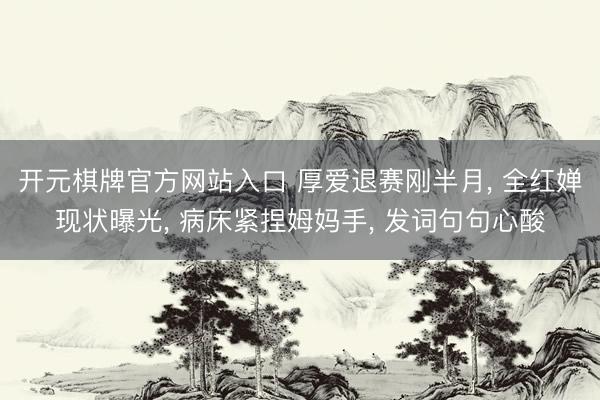 开元棋牌官方网站入口 厚爱退赛刚半月, 全红婵现状曝光, 病床紧捏姆妈手, 发词句句心酸