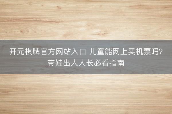开元棋牌官方网站入口 儿童能网上买机票吗？带娃出人人长必看指南